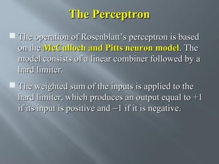 The Perceptron
 The operation of Rosenblatt’s perceptron is based
on the McCulloch and Pitts neuron model. The
model consists of a linear combiner followed by a
hard limiter.
 The weighted sum of the inputs is applied to the
hard limiter, which produces an output equal to +1
if its input is positive and −1 if it is negative.

 