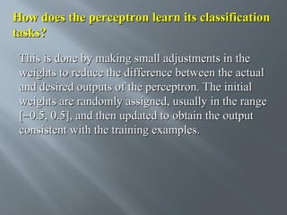 How does the perceptron learn its classification
tasks?
This is done by making small adjustments in the
weights to reduce the difference between the actual
and desired outputs of the perceptron. The initial
weights are randomly assigned, usually in the range
[−0.5, 0.5], and then updated to obtain the output
consistent with the training examples.

 