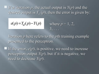  If at iteration p, the actual output is Y(p) and the
desired output is Yd (p), then the error is given by:

e( p) = Yd ( p) − Y ( p)

where p = 1, 2,
3, . . .

Iteration p here refers to the pth training example
presented to the perceptron.
 If the error, e(p), is positive, we need to increase
perceptron output Y(p), but if it is negative, we
need to decrease Y(p).

 