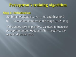 Perceptron’s training algorithm
Step 1: Initialisation
Set initial weights w1, w2,…, wn and threshold
θ
to random numbers in the range [−0.5, 0.5].
If the error, e(p), is positive, we need to increase
perceptron output Y(p), but if it is negative, we
need to decrease Y(p).

 