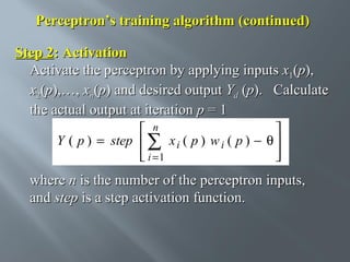 Perceptron’s training algorithm (continued)
Step 2: Activation
Activate the perceptron by applying inputs x1(p),
x2(p),…, xn(p) and desired output Yd (p). Calculate
the actual output at iteration p = 1
 n

Y ( p ) = step  ∑ x i ( p ) w i ( p ) − θ 
 i =1




where n is the number of the perceptron inputs,
and step is a step activation function.

 