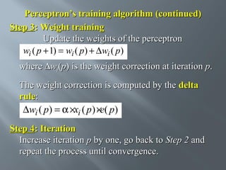 Perceptron’s training algorithm (continued)
Step 3: Weight training
Update the weights of the perceptron
wi ( p + 1) = wi ( p) + ∆wi ( p)
where ∆wi(p) is the weight correction at iteration p.
The weight correction is computed by the delta
rule:
.
∆wi ( p) = α ×xi ( p ) ×e( p)

Step 4: Iteration
Increase iteration p by one, go back to Step 2 and
repeat the process until convergence.

 