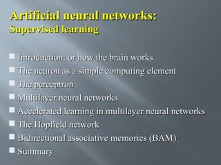 Artificial neural networks:
Supervised learning
 Introduction, or how the brain works
 The neuron as a simple computing element
 The perceptron
 Multilayer neural networks
 Accelerated learning in multilayer neural networks
 The Hopfield network
 Bidirectional associative memories (BAM)
 Summary

 
