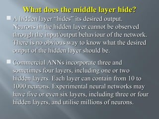What does the middle layer hide?
 A hidden layer “hides” its desired output.
Neurons in the hidden layer cannot be observed
through the input/output behaviour of the network.
There is no obvious way to know what the desired
output of the hidden layer should be.
 Commercial ANNs incorporate three and
sometimes four layers, including one or two
hidden layers. Each layer can contain from 10 to
1000 neurons. Experimental neural networks may
have five or even six layers, including three or four
hidden layers, and utilise millions of neurons.

 