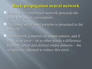 Back-propagation neural network
 Learning in a multilayer network proceeds the
same way as for a perceptron.
 A training set of input patterns is presented to the
network.
 The network computes its output pattern, and if
there is an error − or in other words a difference
between actual and desired output patterns − the
weights are adjusted to reduce this error.

 