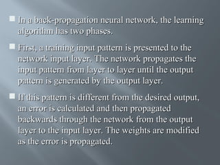  In a back-propagation neural network, the learning
algorithm has two phases.
 First, a training input pattern is presented to the
network input layer. The network propagates the
input pattern from layer to layer until the output
pattern is generated by the output layer.
 If this pattern is different from the desired output,
an error is calculated and then propagated
backwards through the network from the output
layer to the input layer. The weights are modified
as the error is propagated.

 
