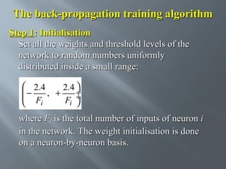 The back-propagation training algorithm
Step 1: Initialisation
Set all the weights and threshold levels of the
network to random numbers uniformly
distributed inside a small range:
 2.4
2.4 
−
 F , + F ÷
÷
i
i 


where Fi is the total number of inputs of neuron i
in the network. The weight initialisation is done
on a neuron-by-neuron basis.

 