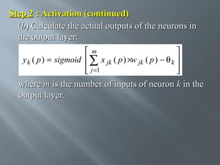 Step 2 : Activation (continued)
(b) Calculate the actual outputs of the neurons in
the output layer:
m

y k ( p ) = sigmoid  ∑ x jk ( p ) ×w jk ( p ) − θ k 
 j =1




where m is the number of inputs of neuron k in the
output layer.

 