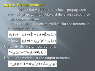 Step 3: Weight training
Update the weights in the back-propagation
network propagating backward the errors associated
with output neurons.
(a) Calculate the error gradient for the neurons in
the output layer:
k ( p)

= yk ( p) ×1 − y k ( p ) ×ek ( p )

where ek ( p ) = yd ,k ( p ) − yk ( p )
Calculate the weight corrections:
∆w jk ( p) = ×y j ( p) × k ( p)

Update the weights at the output neurons:
w jk ( p + 1) = w jk ( p ) + ∆w jk ( p )

 