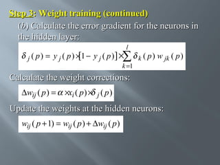 Step 3: Weight training (continued)
(b) Calculate the error gradient for the neurons in
the hidden layer:
l

j ( p)

= y j ( p ) × 1 − y j ( p )] ×∑ k ( p ) w jk ( p )
[
k =1

Calculate the weight corrections:
∆wij ( p ) =

×xi ( p ) × j ( p )

Update the weights at the hidden neurons:
wij ( p + 1) = wij ( p ) + ∆wij ( p )

 
