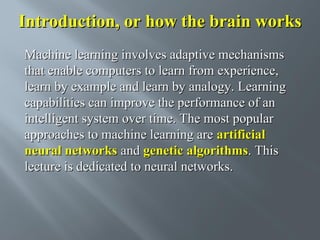 Introduction, or how the brain works
Machine learning involves adaptive mechanisms
that enable computers to learn from experience,
learn by example and learn by analogy. Learning
capabilities can improve the performance of an
intelligent system over time. The most popular
approaches to machine learning are artificial
neural networks and genetic algorithms. This
lecture is dedicated to neural networks.

 