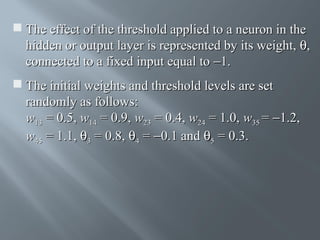  The effect of the threshold applied to a neuron in the
hidden or output layer is represented by its weight, θ,
connected to a fixed input equal to −1.
 The initial weights and threshold levels are set
randomly as follows:
w13 = 0.5, w14 = 0.9, w23 = 0.4, w24 = 1.0, w35 = −1.2,
w45 = 1.1, θ3 = 0.8, θ4 = −0.1 and θ5 = 0.3.

 
