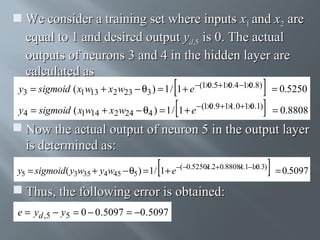  We consider a training set where inputs x1 and x2 are
equal to 1 and desired output yd,5 is 0. The actual
outputs of neurons 3 and 4 in the hidden layer are
calculated as
0
0
0
y3 = sigmoid ( x1w13 + x2 w23 − θ3 ) = 1 / 1 + e −(1× .5+1× .4 −1× .8) = 0.5250
0
1
0
y4 = sigmoid ( x1w14 + x2 w24 − θ4 ) = 1 / 1 + e − (1× .9 +1× .0+1× .1) = 0.8808

 Now the actual output of neuron 5 in the output layer
is determined as:
1
1
0
y5 = sigmoid ( y3w35 + y4w45 − θ5 ) = 1/ 1+ e−(−0.5250×.2+0.8808×.1−1× .3) = 0.5097

 Thus, the following error is obtained:
e = yd ,5 − y5 = 0 − 0.5097 = −0.5097

 