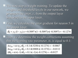  The next step is weight training. To update the
weights and threshold levels in our network, we
propagate the error, e, from the output layer
backward to the input layer.
 First, we calculate the error gradient for neuron 5 in
the output layer:
5

= y5 (1 − y5 ) e = 0.5097 × − 0.5097) ×( −0.5097) = −0.1274
(1

 Then we determine the weight corrections assuming
that the learning rate parameter, α, is equal to 0.1:
∆w35 = ×y3 × 5 = 0.1×0.5250 ×(−0.1274) = −0.0067
∆w45 = ×y 4 × 5 = 0.1 ×0.8808 ×(−0.1274 ) = −0.0112
∆θ5 = ×( −1) × 5 = 0.1 ×(−1) ×(−0.1274) = −0.0127

 