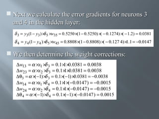  Next we calculate the error gradients for neurons 3
and 4 in the hidden layer:
(
(
3 = y3 (1 − y3 ) × 5 ×w35 = 0.5250 ×(1 − 0.5250) × − 0.1274) × − 1.2) = 0.0381
4

= y4 (1 − y4 ) × 5 ×w45 = 0.8808 ×(1 − 0.8808) ×( − 0.127 4) × .1 = −0.0147
1

 We then determine the weight corrections:
∆w13 =
∆w23 =
∆ θ3 =
∆w14 =
∆w24 =
∆θ 4 =

×x1 × 3 = 0.1 × ×0.0381 = 0.0038
1
×x2 × 3 = 0.1 × ×0.0381 = 0.0038
1
×( −1) × 3 = 0.1 ×( −1) ×0.0381 = −0.0038
×x1 × 4 = 0.1 × ×(− 0.0147 ) = −0.0015
1
×x2 × 4 = 0.1 × ×(−0.0147 ) = −0.0015
1
×( −1) × 4 = 0.1 ×( −1) ×( −0 .0147 ) = 0.0015

 