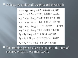  At last, we update all weights and threshold:
w13 = w13 + ∆ w13 = 0 . 5 + 0 . 0038 = 0 .5038
w14 = w14 + ∆ w14 = 0 . 9 − 0 . 0015 = 0 .8985
w 23 = w 23 + ∆ w 23 = 0 . 4 + 0 . 0038 = 0 .4038
w 24 = w 24 + ∆ w 24 = 1 . 0 − 0 . 0015 = 0 .9985
w 35 = w35 + ∆ w35 = − 1 . 2 − 0 . 0067 = − 1 . 2067
w 45 = w 45 + ∆ w 45 = 1 . 1 − 0 . 0112 = 1 .0888
θ 3 = θ 3 + ∆ θ 3 = 0 . 8 − 0 .0038 = 0 . 7962
θ 4 = θ 4 + ∆ θ 4 = − 0 . 1 + 0 . 0015 = − 0 .0985
θ 5 = θ 5 + ∆ θ 5 = 0 . 3 + 0 . 0127 = 0 . 3127

 The training process is repeated until the sum of
squared errors is less than 0.001.

 