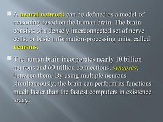  A neural network can be defined as a model of
reasoning based on the human brain. The brain
consists of a densely interconnected set of nerve
cells, or basic information-processing units, called
neurons.
 The human brain incorporates nearly 10 billion
neurons and 60 trillion connections, synapses,
between them. By using multiple neurons
simultaneously, the brain can perform its functions
much faster than the fastest computers in existence
today.

 