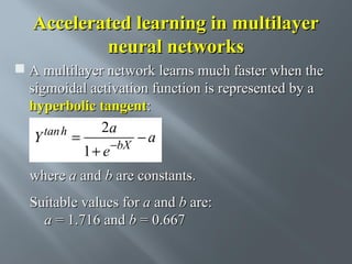 Accelerated learning in multilayer
neural networks
 A multilayer network learns much faster when the
sigmoidal activation function is represented by a
hyperbolic tangent:
2a
tan h
Y
=
−a
1 + e −bX
where a and b are constants.
Suitable values for a and b are:
a = 1.716 and b = 0.667

 