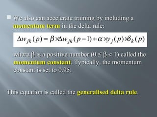  We also can accelerate training by including a
momentum term in the delta rule:

∆w jk ( p) =

×∆w jk ( p − 1) + ×y j ( p ) × k ( p )

where β is a positive number (0 ≤ β < 1) called the
momentum constant. Typically, the momentum
constant is set to 0.95.
This equation is called the generalised delta rule.

 