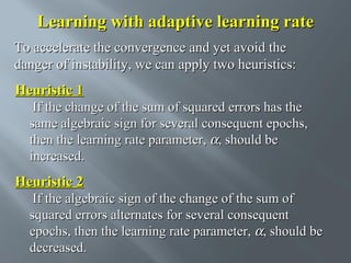 Learning with adaptive learning rate
To accelerate the convergence and yet avoid the
danger of instability, we can apply two heuristics:

Heuristic 1
If the change of the sum of squared errors has the
same algebraic sign for several consequent epochs,
then the learning rate parameter, α, should be
increased.

Heuristic 2
If the algebraic sign of the change of the sum of
squared errors alternates for several consequent
epochs, then the learning rate parameter, α, should be
decreased.

 