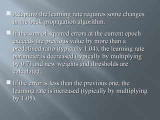  Adapting the learning rate requires some changes
in the back-propagation algorithm.
 If the sum of squared errors at the current epoch
exceeds the previous value by more than a
predefined ratio (typically 1.04), the learning rate
parameter is decreased (typically by multiplying
by 0.7) and new weights and thresholds are
calculated.
 If the error is less than the previous one, the
learning rate is increased (typically by multiplying
by 1.05).

 