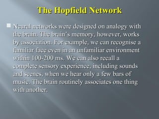 The Hopfield Network
 Neural networks were designed on analogy with
the brain. The brain’s memory, however, works
by association. For example, we can recognise a
familiar face even in an unfamiliar environment
within 100-200 ms. We can also recall a
complete sensory experience, including sounds
and scenes, when we hear only a few bars of
music. The brain routinely associates one thing
with another.

 