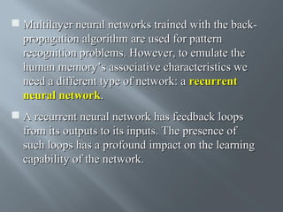  Multilayer neural networks trained with the backpropagation algorithm are used for pattern
recognition problems. However, to emulate the
human memory’s associative characteristics we
need a different type of network: a recurrent
neural network.
 A recurrent neural network has feedback loops
from its outputs to its inputs. The presence of
such loops has a profound impact on the learning
capability of the network.

 