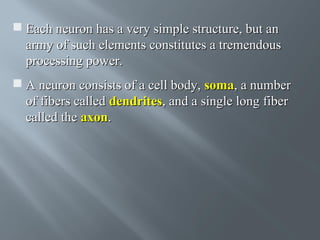  Each neuron has a very simple structure, but an
army of such elements constitutes a tremendous
processing power.
 A neuron consists of a cell body, soma, a number
of fibers called dendrites, and a single long fiber
called the axon.

 
