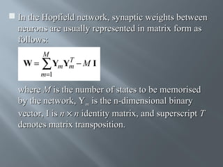  In the Hopfield network, synaptic weights between
neurons are usually represented in matrix form as
follows:
W=

M

T
YmYm − M I
∑

m=1

where M is the number of states to be memorised
by the network, Ym is the n-dimensional binary
vector, I is n × n identity matrix, and superscript T
denotes matrix transposition.

 