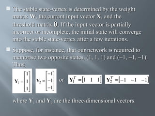  The stable state-vertex is determined by the weight
matrix W, the current input vector X, and the
threshold matrix θ . If the input vector is partially
incorrect or incomplete, the initial state will converge
into the stable state-vertex after a few iterations.
 Suppose, for instance, that our network is required to
memorise two opposite states, (1, 1, 1) and (−1, −1, −1).
Thus,
1
Y1 = 1

1


− 1
Y2 = − 1
 
− 1
 

T
or Y1 = 1 1 1

T
Y2 = − 1 − 1 − 1

where Y1 and Y2 are the three-dimensional vectors.

 