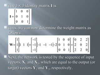  The 3 × 3 identity matrix I is
1 0 0
I = 0 1 0


0 0 1



 Thus, we can now determine the weight matrix as
follows:
1
−1
1 0 0 0
W = 1 1 1 1 + −1 −1 −1 −1 − 2 0 1 0 = 2

 

 
1
−1
0 0 1 2

 

 

2
0
2

2
2

0


 Next, the network is tested by the sequence of input
vectors, X1 and X2, which are equal to the output (or
target) vectors Y1 and Y2, respectively.

 