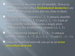  The remaining six states are all unstable. However,
stable states (also called fundamental memories) are
capable of attracting states that are close to them.
 The fundamental memory (1, 1, 1) attracts unstable
states (−1, 1, 1), (1, −1, 1) and (1, 1, −1). Each of
these unstable states represents a single error,
compared to the fundamental memory (1, 1, 1).
 The fundamental memory (−1, −1, −1) attracts
unstable states (−1, −1, 1), (−1, 1, −1) and (1, −1, −1).
 Thus, the Hopfield network can act as an error
correction network.

 