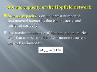 Storage capacity of the Hopfield network
 Storage capacity is or the largest number of
fundamental memories that can be stored and
retrieved correctly.
 The maximum number of fundamental memories
Mmax that can be stored in the n-neuron recurrent
network is limited by
M max = 0.15n

 