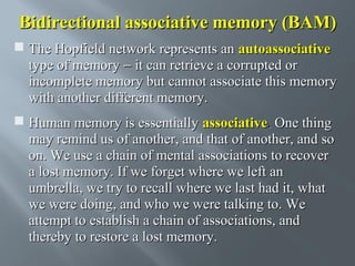 Bidirectional associative memory (BAM)
 The Hopfield network represents an autoassociative
type of memory − it can retrieve a corrupted or
incomplete memory but cannot associate this memory
with another different memory.
 Human memory is essentially associative. One thing
may remind us of another, and that of another, and so
on. We use a chain of mental associations to recover
a lost memory. If we forget where we left an
umbrella, we try to recall where we last had it, what
we were doing, and who we were talking to. We
attempt to establish a chain of associations, and
thereby to restore a lost memory.

 