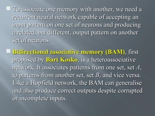  To associate one memory with another, we need a
recurrent neural network capable of accepting an
input pattern on one set of neurons and producing
a related, but different, output pattern on another
set of neurons.
 Bidirectional associative memory (BAM), first
proposed by Bart Kosko, is a heteroassociative
network. It associates patterns from one set, set A,
to patterns from another set, set B, and vice versa.
Like a Hopfield network, the BAM can generalise
and also produce correct outputs despite corrupted
or incomplete inputs.

 