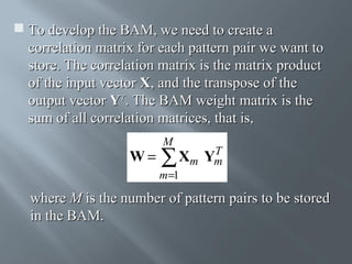  To develop the BAM, we need to create a
correlation matrix for each pattern pair we want to
store. The correlation matrix is the matrix product
of the input vector X, and the transpose of the
output vector YT. The BAM weight matrix is the
sum of all correlation matrices, that is,

W=

M

T
Xm Ym
∑

m=1

where M is the number of pattern pairs to be stored
in the BAM.

 