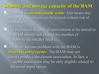 Stability and storage capacity of the BAM
 The BAM is unconditionally stable. This means that
any set of associations can be learned without risk of
instability.

 The maximum number of associations to be stored in
the BAM should not exceed the number of
neurons in the smaller layer.
 The more serious problem with the BAM is
incorrect convergence. The BAM may not
always produce the closest association. In fact, a
stable association may be only slightly related to
the initial input vector.

 