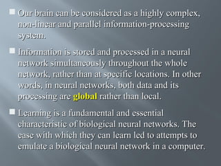  Our brain can be considered as a highly complex,
non-linear and parallel information-processing
system.
 Information is stored and processed in a neural
network simultaneously throughout the whole
network, rather than at specific locations. In other
words, in neural networks, both data and its
processing are global rather than local.
 Learning is a fundamental and essential
characteristic of biological neural networks. The
ease with which they can learn led to attempts to
emulate a biological neural network in a computer.

 