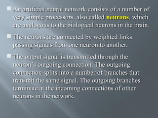  An artificial neural network consists of a number of
very simple processors, also called neurons, which
are analogous to the biological neurons in the brain.
 The neurons are connected by weighted links
passing signals from one neuron to another.
 The output signal is transmitted through the
neuron’s outgoing connection. The outgoing
connection splits into a number of branches that
transmit the same signal. The outgoing branches
terminate at the incoming connections of other
neurons in the network.

 