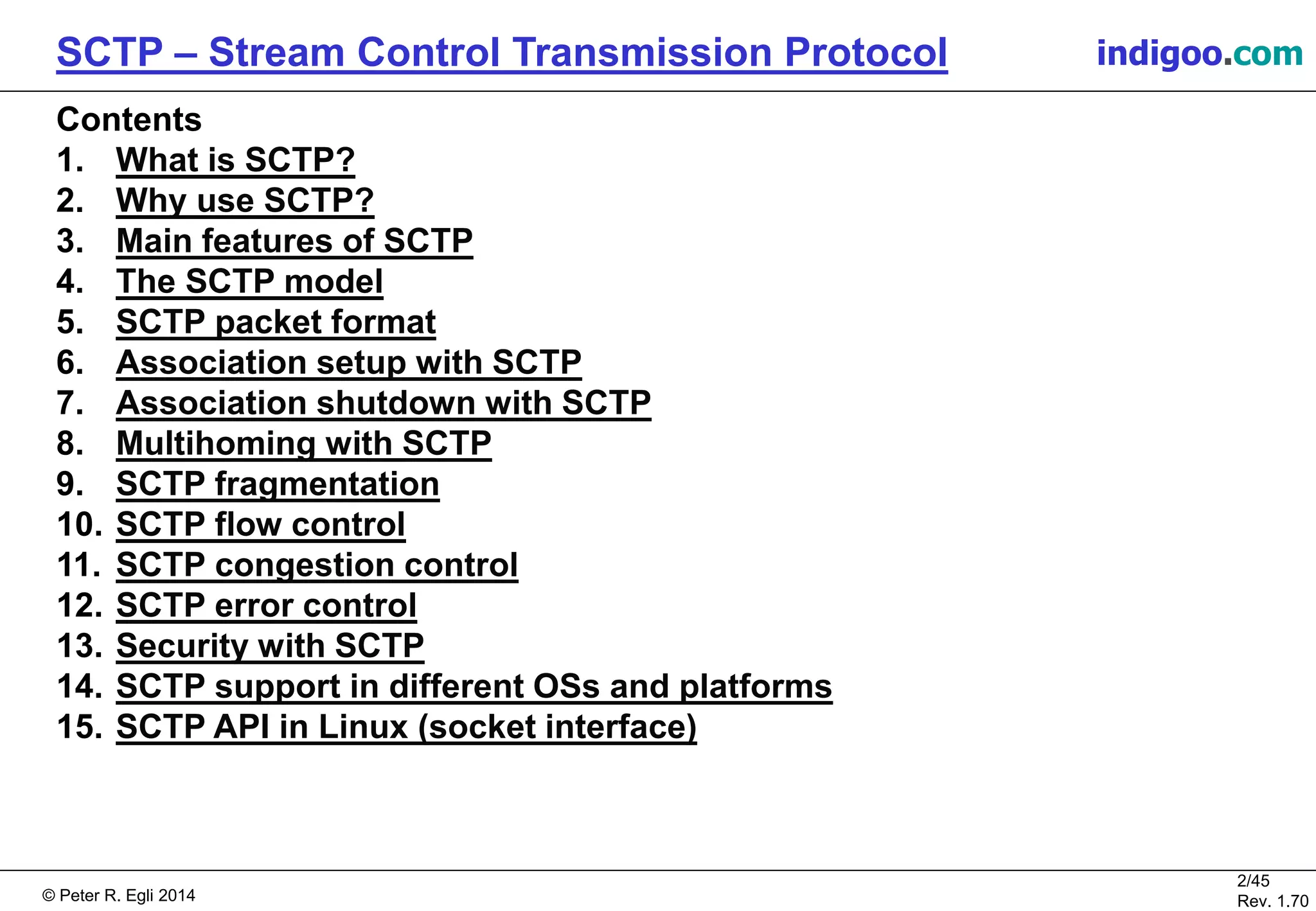 © Peter R. Egli 2016
2/45
Rev. 2.02
SCTP – Stream Control Transmission Protocol indigoo.com
Contents
1. What is SCTP?
2. Why use SCTP?
3. Main features of SCTP
4. The SCTP model
5. SCTP packet format
6. Association setup with SCTP
7. Association shutdown with SCTP
8. Multihoming with SCTP
9. SCTP fragmentation
10. SCTP flow control
11. SCTP congestion control
12. SCTP error control
13. Security with SCTP
14. SCTP support in different OSs and platforms
15. SCTP API in Linux (socket interface)
 
