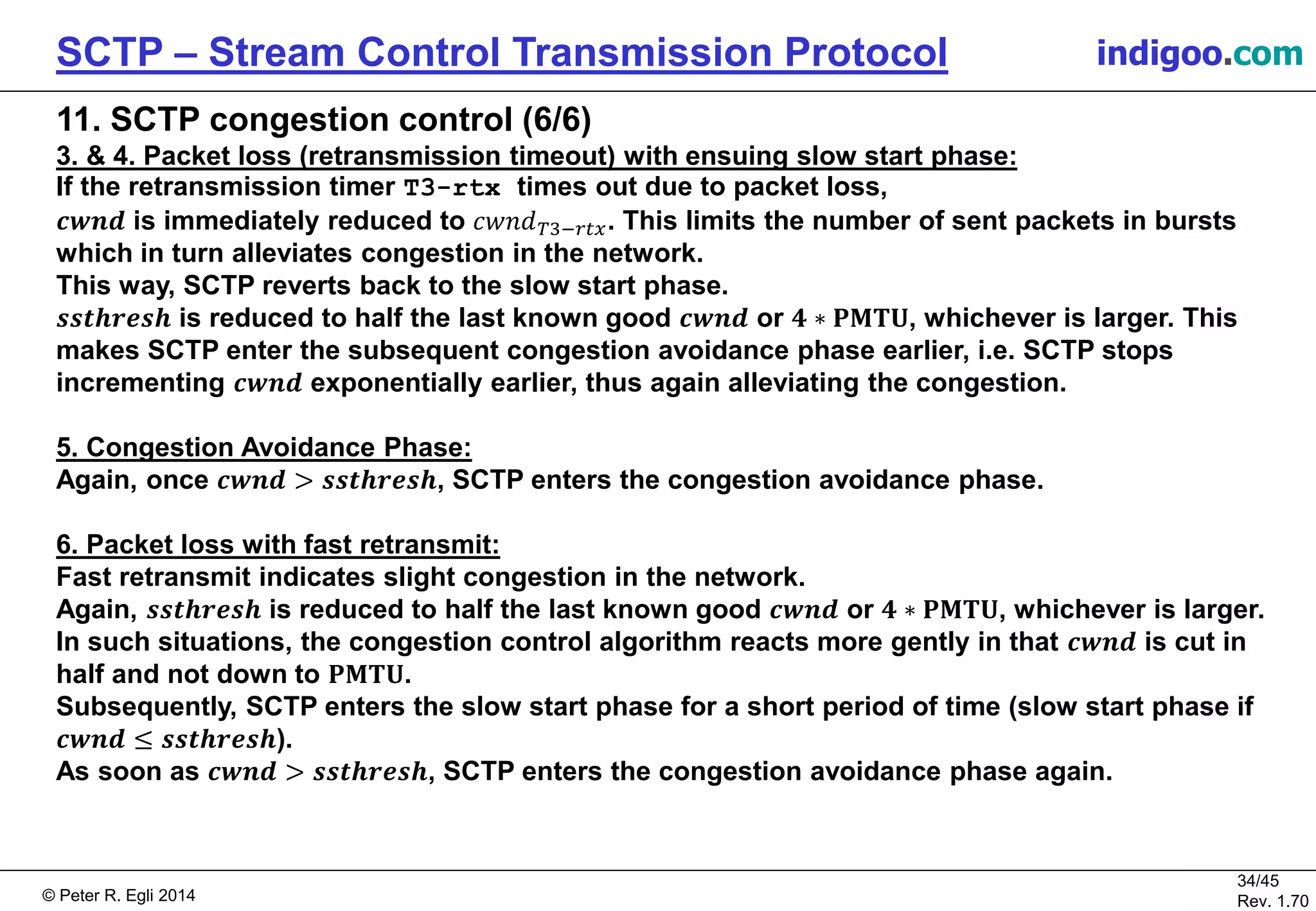 © Peter R. Egli 2016
34/45
Rev. 2.02
SCTP – Stream Control Transmission Protocol indigoo.com
11. SCTP congestion control (6/6)
3. & 4. Packet loss (retransmission timeout) with ensuing slow start phase:
If the retransmission timer T3-rtx times out due to packet loss,
𝒄𝒘𝒏𝒅 is immediately reduced to 𝑐𝑤𝑛𝑑 𝑇3−𝑟𝑡𝑥. This limits the number of sent packets in bursts
which in turn alleviates congestion in the network.
This way, SCTP reverts back to the slow start phase.
𝒔𝒔𝒕𝒉𝒓𝒆𝒔𝒉 is reduced to half the last known good 𝒄𝒘𝒏𝒅 or 𝟒 ∗ 𝐏𝐌𝐓𝐔, whichever is larger. This
makes SCTP enter the subsequent congestion avoidance phase earlier, i.e. SCTP stops
incrementing 𝒄𝒘𝒏𝒅 exponentially earlier, thus again alleviating the congestion.
5. Congestion Avoidance Phase:
Again, once 𝒄𝒘𝒏𝒅 > 𝒔𝒔𝒕𝒉𝒓𝒆𝒔𝒉, SCTP enters the congestion avoidance phase.
6. Packet loss with fast retransmit:
Fast retransmit indicates slight congestion in the network.
Again, 𝒔𝒔𝒕𝒉𝒓𝒆𝒔𝒉 is reduced to half the last known good 𝒄𝒘𝒏𝒅 or 𝟒 ∗ 𝐏𝐌𝐓𝐔, whichever is larger.
In such situations, the congestion control algorithm reacts more gently in that 𝒄𝒘𝒏𝒅 is cut in
half and not down to 𝐏𝐌𝐓𝐔.
Subsequently, SCTP enters the slow start phase for a short period of time (slow start phase if
𝒄𝒘𝒏𝒅 ≤ 𝒔𝒔𝒕𝒉𝒓𝒆𝒔𝒉).
As soon as 𝒄𝒘𝒏𝒅 > 𝒔𝒔𝒕𝒉𝒓𝒆𝒔𝒉, SCTP enters the congestion avoidance phase again.
 