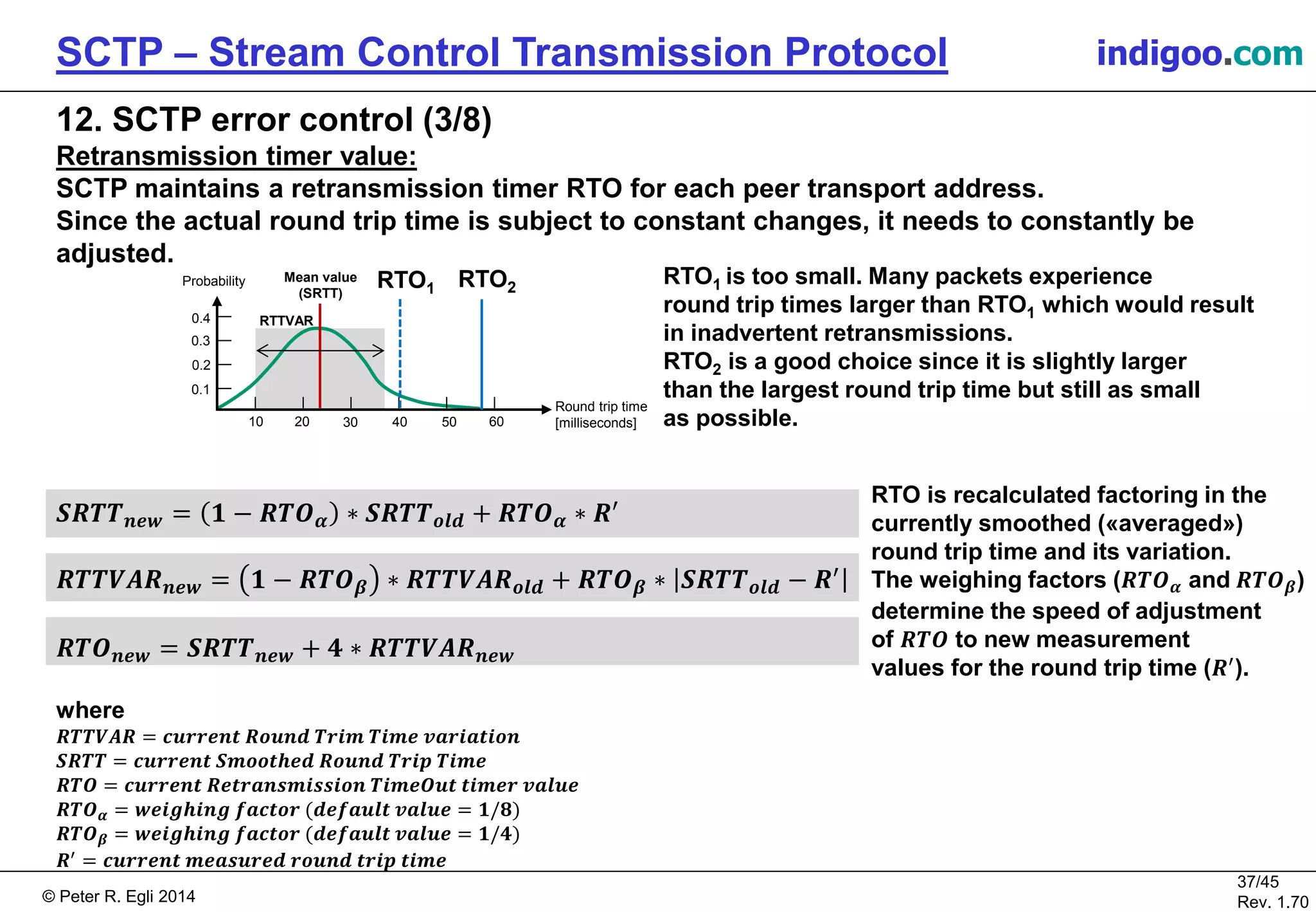 © Peter R. Egli 2016
37/45
Rev. 2.02
SCTP – Stream Control Transmission Protocol indigoo.com
12. SCTP error control (3/8)
Retransmission timer value:
SCTP maintains a retransmission timer RTO for each peer transport address.
Since the actual round trip time is subject to constant changes, it needs to be constantly
adjusted.
𝑺𝑹𝑻𝑻 𝒏𝒆𝒘 = 𝟏 − 𝑹𝑻𝑶 𝜶 ∗ 𝑺𝑹𝑻𝑻 𝒐𝒍𝒅 + 𝑹𝑻𝑶 𝜶 ∗ 𝑹′
𝑹𝑻𝑻𝑽𝑨𝑹 𝒏𝒆𝒘 = 𝟏 − 𝑹𝑻𝑶 𝜷 ∗ 𝑹𝑻𝑻𝑽𝑨𝑹 𝒐𝒍𝒅 + 𝑹𝑻𝑶 𝜷 ∗ 𝑺𝑹𝑻𝑻 𝒐𝒍𝒅 − 𝑹′
𝑹𝑻𝑶 𝒏𝒆𝒘 = 𝑺𝑹𝑻𝑻 𝒏𝒆𝒘 + 𝟒 ∗ 𝑹𝑻𝑻𝑽𝑨𝑹 𝒏𝒆𝒘
where
𝑹𝑻𝑻𝑽𝑨𝑹 = 𝒄𝒖𝒓𝒓𝒆𝒏𝒕 𝑹𝒐𝒖𝒏𝒅 𝑻𝒓𝒊𝒎 𝑻𝒊𝒎𝒆 𝒗𝒂𝒓𝒊𝒂𝒕𝒊𝒐𝒏
𝑺𝑹𝑻𝑻 = 𝒄𝒖𝒓𝒓𝒆𝒏𝒕 𝑺𝒎𝒐𝒐𝒕𝒉𝒆𝒅 𝑹𝒐𝒖𝒏𝒅 𝑻𝒓𝒊𝒑 𝑻𝒊𝒎𝒆
𝑹𝑻𝑶 = 𝒄𝒖𝒓𝒓𝒆𝒏𝒕 𝑹𝒆𝒕𝒓𝒂𝒏𝒔𝒎𝒊𝒔𝒔𝒊𝒐𝒏 𝑻𝒊𝒎𝒆𝑶𝒖𝒕 𝒕𝒊𝒎𝒆𝒓 𝒗𝒂𝒍𝒖𝒆
𝑹𝑻𝑶 𝜶 = 𝒘𝒆𝒊𝒈𝒉𝒊𝒏𝒈 𝒇𝒂𝒄𝒕𝒐𝒓 (𝒅𝒆𝒇𝒂𝒖𝒍𝒕 𝒗𝒂𝒍𝒖𝒆 = 𝟏/𝟖)
𝑹𝑻𝑶 𝜷 = 𝒘𝒆𝒊𝒈𝒉𝒊𝒏𝒈 𝒇𝒂𝒄𝒕𝒐𝒓 (𝒅𝒆𝒇𝒂𝒖𝒍𝒕 𝒗𝒂𝒍𝒖𝒆 = 𝟏/𝟒)
𝑹′
= 𝒄𝒖𝒓𝒓𝒆𝒏𝒕 𝒎𝒆𝒂𝒔𝒖𝒓𝒆𝒅 𝒓𝒐𝒖𝒏𝒅 𝒕𝒓𝒊𝒑 𝒕𝒊𝒎𝒆
RTO1 is too small. Many packets experience
round trip times larger than RTO1 which would result
in inadvertent retransmissions.
RTO2 is a good choice since it is slightly larger
than the largest round trip time but still as small
as possible.
RTO is recalculated factoring in the
currently smoothed («averaged»)
round trip time and its variation.
The weighing factors (𝑹𝑻𝑶 𝜶 and 𝑹𝑻𝑶 𝜷)
determine the speed of adjustment
of 𝑹𝑻𝑶 to new measurement
values for the round trip time (𝑹′
).
10 20 30 40 50 60
Probability
Round trip time
[milliseconds]
0.1
0.2
0.3
0.4
RTO1 RTO2
Mean value
(SRTT)
RTTVAR
 