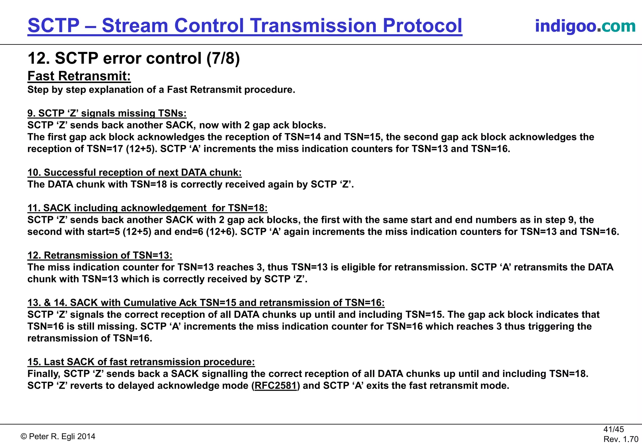© Peter R. Egli 2016
41/45
Rev. 2.02
SCTP – Stream Control Transmission Protocol indigoo.com
12. SCTP error control (7/8)
Fast Retransmit:
Step by step explanation of a Fast Retransmit procedure.
9. SCTP ‘Z’ signals missing TSNs:
SCTP ‘Z’ sends back another SACK, now with 2 gap ack blocks.
The first gap ack block acknowledges the reception of TSN=14 and TSN=15, the second gap ack block acknowledges the
reception of TSN=17 (12+5). SCTP ‘A’ increments the miss indication counters for TSN=13 and TSN=16.
10. Successful reception of next DATA chunk:
The DATA chunk with TSN=18 is correctly received again by SCTP ‘Z’.
11. SACK including acknowledgement for TSN=18:
SCTP ‘Z’ sends back another SACK with 2 gap ack blocks, the first with the same start and end numbers as in step 9, the
second with start=5 (12+5) and end=6 (12+6). SCTP ‘A’ again increments the miss indication counters for TSN=13 and TSN=16.
12. Retransmission of TSN=13:
The miss indication counter for TSN=13 reaches 3, thus TSN=13 is eligible for retransmission. SCTP ‘A’ retransmits the DATA
chunk with TSN=13 which is correctly received by SCTP ‘Z’.
13. & 14. SACK with Cumulative Ack TSN=15 and retransmission of TSN=16:
SCTP ‘Z’ signals the correct reception of all DATA chunks up until and including TSN=15. The gap ack block with start=2 (15+2)
and end=3 (15+3) indicates that TSN=17 and TSN=18 were successfully received and thus that TSN=16 is still missing. SCTP
‘A’ increments the miss indication counter for TSN=16 which reaches 3 thus triggering the retransmission of TSN=16.
15. Last SACK of fast retransmission procedure:
Finally, SCTP ‘Z’ sends back a SACK signalling the correct reception of all DATA chunks up until and including TSN=18.
SCTP ‘Z’ reverts to delayed acknowledge mode (RFC2581) and SCTP ‘A’ exits the fast retransmit mode.
 
