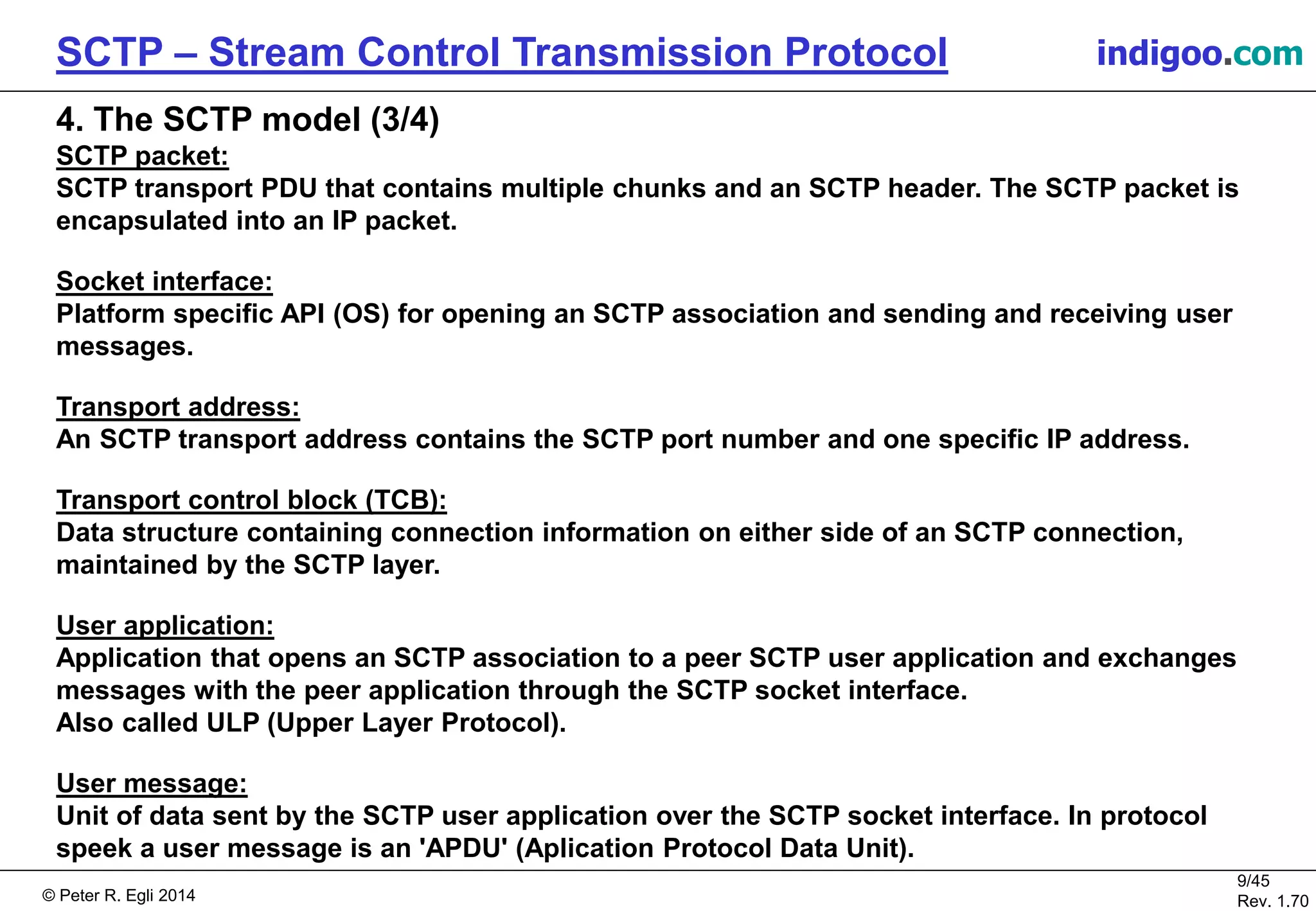 © Peter R. Egli 2016
9/45
Rev. 2.02
SCTP – Stream Control Transmission Protocol indigoo.com
4. The SCTP model (3/4)
SCTP packet:
SCTP transport PDU that contains multiple chunks and an SCTP header. The SCTP packet is
encapsulated into an IP packet.
Socket interface:
Platform specific API (OS) for opening an SCTP association and sending and receiving user
messages.
Transport address:
An SCTP transport address contains the SCTP port number and one specific IP address.
Transport control block (TCB):
Data structure containing connection information on either side of an SCTP connection,
maintained by the SCTP layer.
User application:
Application that opens an SCTP association to a peer SCTP user application and exchanges
messages with the peer application through the SCTP socket interface.
Also called ULP (Upper Layer Protocol).
User message:
Unit of data sent by the SCTP user application over the SCTP socket interface. In protocol
speek, a user message is an 'APDU' (Aplication Protocol Data Unit).
 