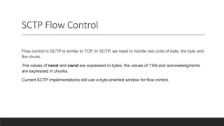 SCTP Flow Control
Flow control in SCTP is similar to TCP. In SCTP, we need to handle two units of data, the byte and
the chunk.
The values of rwnd and cwnd are expressed in bytes; the values of TSN and acknowledgments
are expressed in chunks.
Current SCTP implementations still use a byte-oriented window for flow control.
 