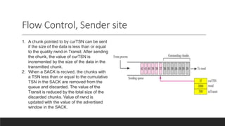 Flow Control, Sender site
1. A chunk pointed to by curTSN can be sent
if the size of the data is less than or equal
to the quatity rwnd-in Transit. After sending
the chunk, the value of curTSN is
incremented by the size of the data in the
transmitted chunk.
2. When a SACK is recived, the chunks with
a TSN less than or equal to the cumulative
TSN in the SACK are removed from the
queue and discarded. The value of the
Transit is reduced by the total size of the
discarded chunks. Value of rwnd is
updated with the value of the advertised
window in the SACK.
 