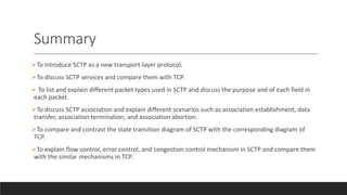 Summary
To introduce SCTP as a new transport-layer protocol.
To discuss SCTP services and compare them with TCP.
 To list and explain different packet types used in SCTP and discuss the purpose and of each field in
each packet.
To discuss SCTP association and explain different scenarios such as association establishment, data
transfer, association termination, and association abortion.
To compare and contrast the state transition diagram of SCTP with the corresponding diagram of
TCP.
To explain flow control, error control, and congestion control mechanism in SCTP and compare them
with the similar mechanisms in TCP.
 