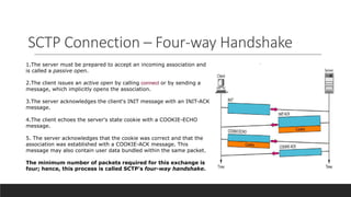 SCTP Connection – Four-way Handshake
1.The server must be prepared to accept an incoming association and
is called a passive open.
2.The client issues an active open by calling connect or by sending a
message, which implicitly opens the association.
3.The server acknowledges the client's INIT message with an INIT-ACK
message.
4.The client echoes the server's state cookie with a COOKIE-ECHO
message.
5. The server acknowledges that the cookie was correct and that the
association was established with a COOKIE-ACK message. This
message may also contain user data bundled within the same packet.
The minimum number of packets required for this exchange is
four; hence, this process is called SCTP's four-way handshake.
 