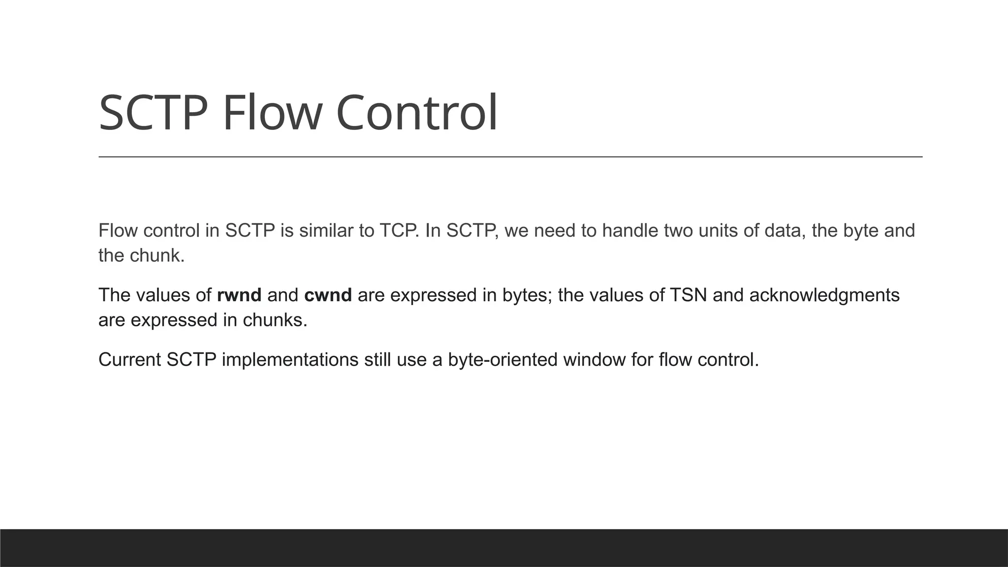 SCTP Flow Control
Flow control in SCTP is similar to TCP. In SCTP, we need to handle two units of data, the byte and
the chunk.
The values of rwnd and cwnd are expressed in bytes; the values of TSN and acknowledgments
are expressed in chunks.
Current SCTP implementations still use a byte-oriented window for flow control.
 