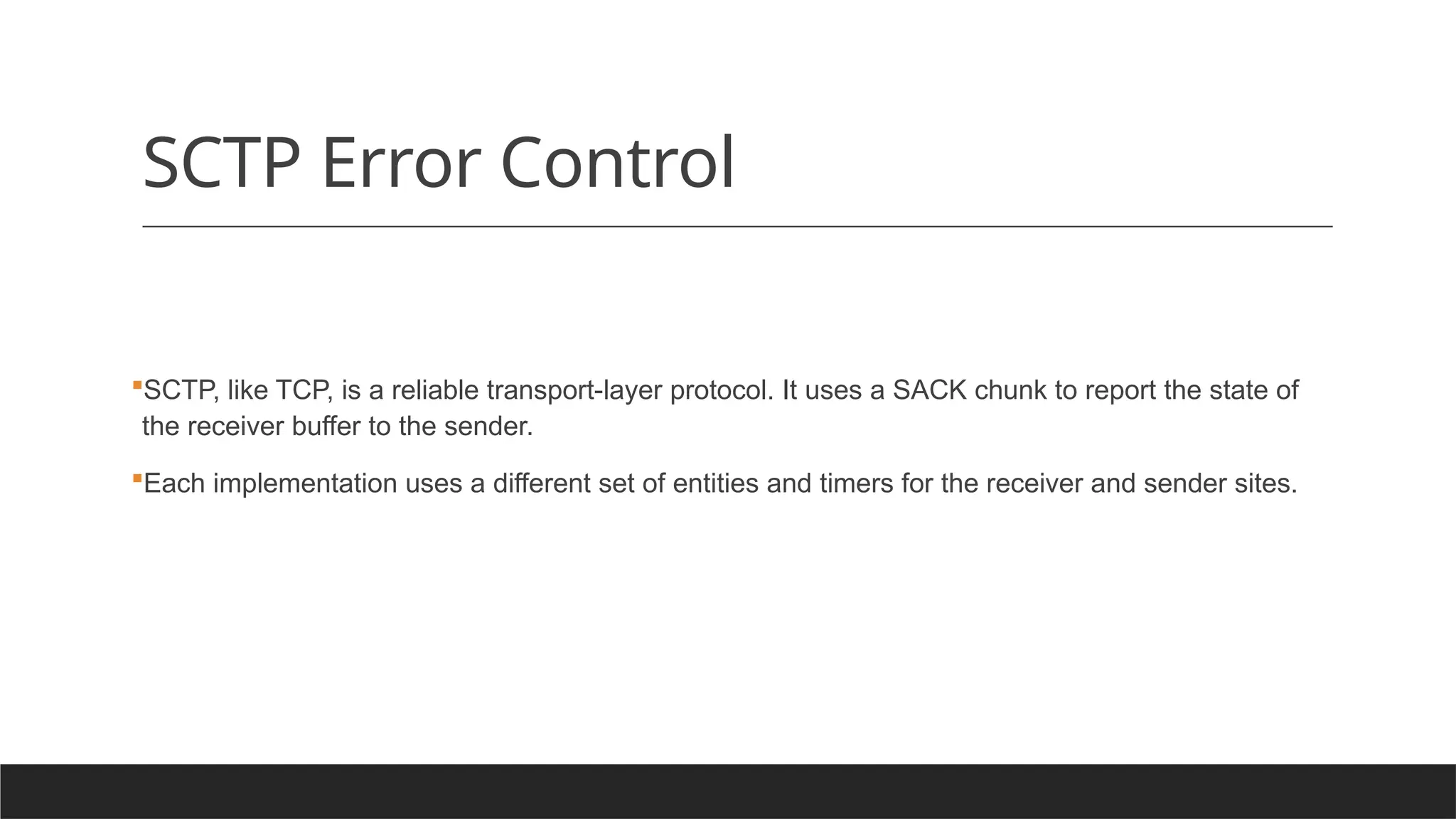 SCTP Error Control
SCTP, like TCP, is a reliable transport-layer protocol. It uses a SACK chunk to report the state of
the receiver buffer to the sender.
Each implementation uses a different set of entities and timers for the receiver and sender sites.
 